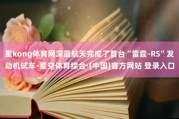 星kong体育网深蓝航天完成了首台“雷霆-RS”发动机试车-星空体育综合·(中国)官方网站 登录入口