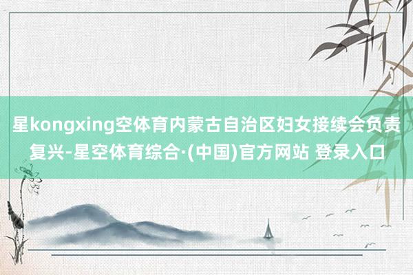 星kongxing空体育内蒙古自治区妇女接续会负责复兴-星空体育综合·(中国)官方网站 登录入口